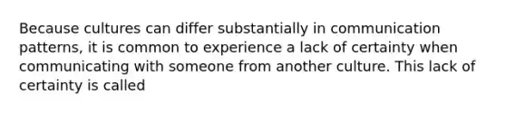 Because cultures can differ substantially in communication patterns, it is common to experience a lack of certainty when communicating with someone from another culture. This lack of certainty is called