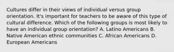 Cultures differ in their views of individual versus group orientation.​ It's important for teachers to be aware of this type of cultural difference. Which of the following groups is most likely to have an individual group​ orientation? A. Latino Americans B. Native American ethnic communities C. African Americans D. European Americans