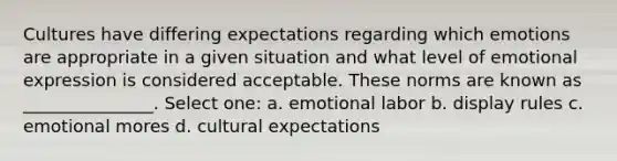 Cultures have differing expectations regarding which emotions are appropriate in a given situation and what level of emotional expression is considered acceptable. These norms are known as _______________. Select one: a. emotional labor b. display rules c. emotional mores d. cultural expectations