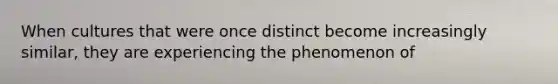 When cultures that were once distinct become increasingly similar, they are experiencing the phenomenon of