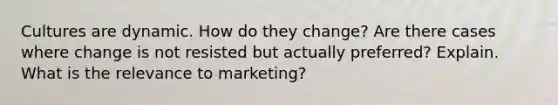 Cultures are dynamic. How do they change? Are there cases where change is not resisted but actually preferred? Explain. What is the relevance to marketing?