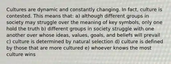 Cultures are dynamic and constantly changing. In fact, culture is contested. This means that: a) although different groups in society may struggle over the meaning of key symbols, only one hold the truth b) different groups in society struggle with one another over whose ideas, values, goals, and beliefs will prevail c) culture is determined by natural selection d) culture is defined by those that are more cultured e) whoever knows the most culture wins