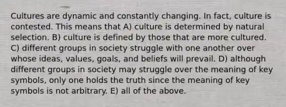 Cultures are dynamic and constantly changing. In fact, culture is contested. This means that A) culture is determined by natural selection. B) culture is defined by those that are more cultured. C) different groups in society struggle with one another over whose ideas, values, goals, and beliefs will prevail. D) although different groups in society may struggle over the meaning of key symbols, only one holds the truth since the meaning of key symbols is not arbitrary. E) all of the above.