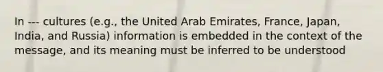 In --- cultures (e.g., the United Arab Emirates, France, Japan, India, and Russia) information is embedded in the context of the message, and its meaning must be inferred to be understood