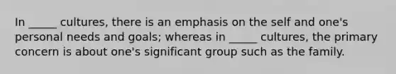 In _____ cultures, there is an emphasis on the self and one's personal needs and goals; whereas in _____ cultures, the primary concern is about one's significant group such as the family.