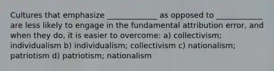 Cultures that emphasize _____________ as opposed to ____________ are less likely to engage in the fundamental attribution error, and when they do, it is easier to overcome: a) collectivism; individualism b) individualism; collectivism c) nationalism; patriotism d) patriotism; nationalism