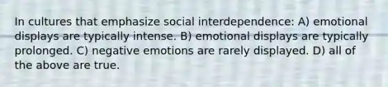 In cultures that emphasize social interdependence: A) emotional displays are typically intense. B) emotional displays are typically prolonged. C) negative emotions are rarely displayed. D) all of the above are true.