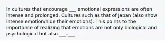 In cultures that encourage ___ emotional expressions are often intense and prolonged. Cultures such as that of Japan (also show intense emotion/hide their emotions). This points to the importance of realizing that emotions are not only biological and psychological but also ___-___.