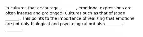 In cultures that encourage ________, emotional expressions are often intense and prolonged. Cultures such as that of Japan _______. This points to the importance of realizing that emotions are not only biological and psychological but also ________-________.