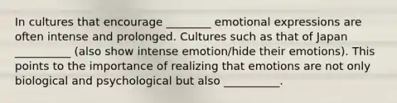 In cultures that encourage ________ emotional expressions are often intense and prolonged. Cultures such as that of Japan __________ (also show intense emotion/hide their emotions). This points to the importance of realizing that emotions are not only biological and psychological but also __________.