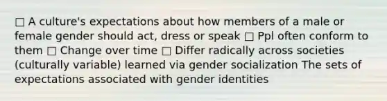 □ A culture's expectations about how members of a male or female gender should act, dress or speak □ Ppl often conform to them □ Change over time □ Differ radically across societies (culturally variable) learned via gender socialization The sets of expectations associated with gender identities