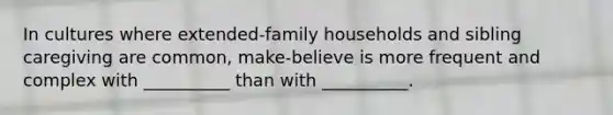 In cultures where extended-family households and sibling caregiving are common, make-believe is more frequent and complex with __________ than with __________.