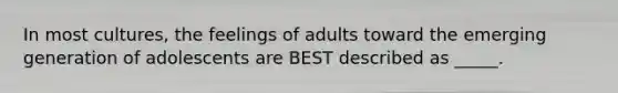 In most cultures, the feelings of adults toward the emerging generation of adolescents are BEST described as _____.