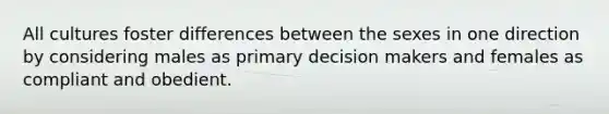 All cultures foster differences between the sexes in one direction by considering males as primary decision makers and females as compliant and obedient.