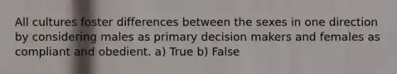 All cultures foster differences between the sexes in one direction by considering males as primary decision makers and females as compliant and obedient. a) True b) False