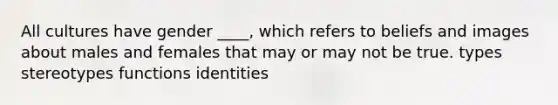 All cultures have gender ____, which refers to beliefs and images about males and females that may or may not be true.​ ​types ​stereotypes ​functions ​identities