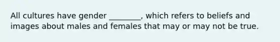 All cultures have gender ________, which refers to beliefs and images about males and females that may or may not be true.