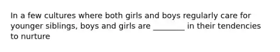 In a few cultures where both girls and boys regularly care for younger siblings, boys and girls are ________ in their tendencies to nurture