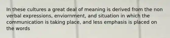 In these cultures a great deal of meaning is derived from the non verbal expressions, enviornment, and situation in which the communication is taking place, and less emphasis is placed on the words