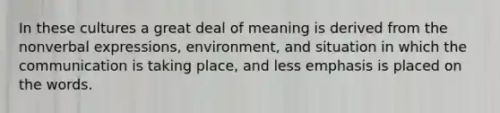 In these cultures a great deal of meaning is derived from the nonverbal expressions, environment, and situation in which the communication is taking place, and less emphasis is placed on the words.