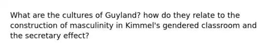 What are the cultures of Guyland? how do they relate to the construction of masculinity in Kimmel's gendered classroom and the secretary effect?