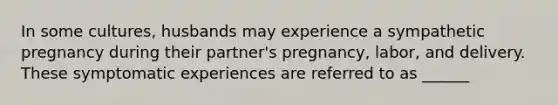 In some cultures, husbands may experience a sympathetic pregnancy during their partner's pregnancy, labor, and delivery. These symptomatic experiences are referred to as ______