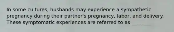 In some cultures, husbands may experience a sympathetic pregnancy during their partner's pregnancy, labor, and delivery. These symptomatic experiences are referred to as ________