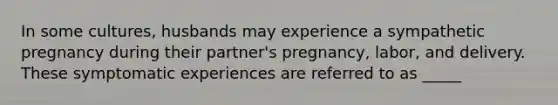 In some cultures, husbands may experience a sympathetic pregnancy during their partner's pregnancy, labor, and delivery. These symptomatic experiences are referred to as _____