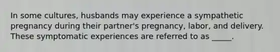 In some cultures, husbands may experience a sympathetic pregnancy during their partner's pregnancy, labor, and delivery. These symptomatic experiences are referred to as _____.