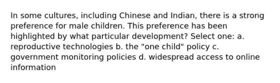 In some cultures, including Chinese and Indian, there is a strong preference for male children. This preference has been highlighted by what particular development? Select one: a. reproductive technologies b. the "one child" policy c. government monitoring policies d. widespread access to online information