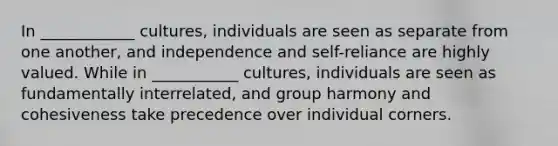 In ____________ cultures, individuals are seen as separate from one another, and independence and self-reliance are highly valued. While in ___________ cultures, individuals are seen as fundamentally interrelated, and group harmony and cohesiveness take precedence over individual corners.