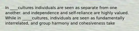 In ____cultures individuals are seen as separate from one another. and independence and self-reliance are highly valued. While in _____cultures, individuals are seen as fundamentally interrelated, and group harmony and cohesiveness take