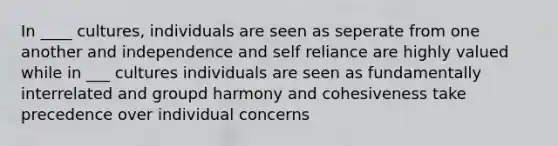 In ____ cultures, individuals are seen as seperate from one another and independence and self reliance are highly valued while in ___ cultures individuals are seen as fundamentally interrelated and groupd harmony and cohesiveness take precedence over individual concerns