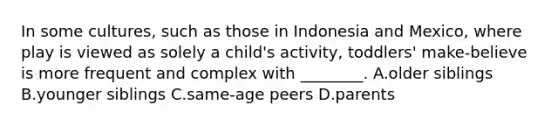 In some cultures, such as those in Indonesia and Mexico, where play is viewed as solely a child's activity, toddlers' make-believe is more frequent and complex with ________. A.older siblings B.younger siblings C.same-age peers D.parents