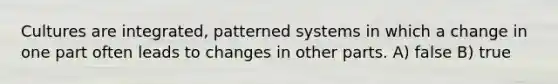 Cultures are integrated, patterned systems in which a change in one part often leads to changes in other parts. A) false B) true