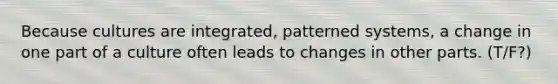 Because cultures are integrated, patterned systems, a change in one part of a culture often leads to changes in other parts. (T/F?)