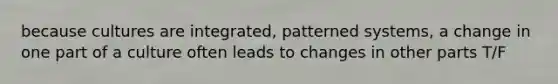 because cultures are integrated, patterned systems, a change in one part of a culture often leads to changes in other parts T/F