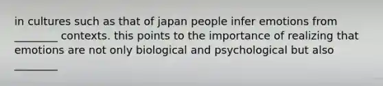 in cultures such as that of japan people infer emotions from ________ contexts. this points to the importance of realizing that emotions are not only biological and psychological but also ________