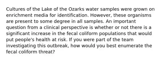 Cultures of the Lake of the Ozarks water samples were grown on enrichment media for identification. However, these organisms are present to some degree in all samples. An important question from a clinical perspective is whether or not there is a significant increase in the fecal coliform populations that would put people's health at risk. If you were part of the team investigating this outbreak, how would you best enumerate the fecal coliform threat?