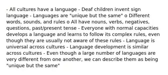 - All cultures have a language - Deaf children invent sign language - Languages are "unique but the same" o Different words, sounds, and rules o All have nouns, verbs, negatives, questions, past/present tense - Everyone with normal capacities develops a language and learns to follow its complex rules, even though they are usually not aware of these rules - Language is universal across cultures - Language development is similar across cultures - Even though a large number of languages are very different from one another, we can describe them as being "unique but the same"