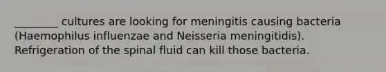 ________ cultures are looking for meningitis causing bacteria (Haemophilus influenzae and Neisseria meningitidis). Refrigeration of the spinal fluid can kill those bacteria.