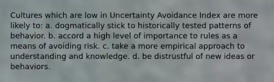 Cultures which are low in Uncertainty Avoidance Index are more likely to: a. dogmatically stick to historically tested patterns of behavior. b. accord a high level of importance to rules as a means of avoiding risk. c. take a more empirical approach to understanding and knowledge. d. be distrustful of new ideas or behaviors.