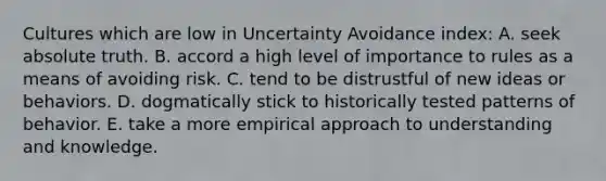 Cultures which are low in Uncertainty Avoidance index: A. seek absolute truth. B. accord a high level of importance to rules as a means of avoiding risk. C. tend to be distrustful of new ideas or behaviors. D. dogmatically stick to historically tested patterns of behavior. E. take a more empirical approach to understanding and knowledge.