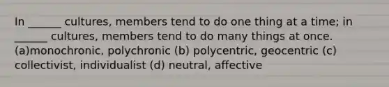 In ______ cultures, members tend to do one thing at a time; in ______ cultures, members tend to do many things at once. (a)monochronic, polychronic (b) polycentric, geocentric (c) collectivist, individualist (d) neutral, affective