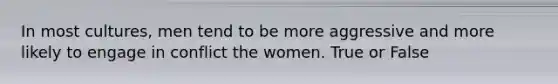 In most cultures, men tend to be more aggressive and more likely to engage in conflict the women. True or False