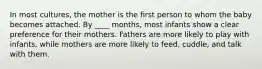 In most cultures, the mother is the first person to whom the baby becomes attached. By ____ months, most infants show a clear preference for their mothers. Fathers are more likely to play with infants, while mothers are more likely to feed, cuddle, and talk with them.