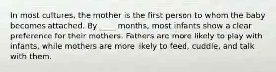 In most cultures, the mother is the first person to whom the baby becomes attached. By ____ months, most infants show a clear preference for their mothers. Fathers are more likely to play with infants, while mothers are more likely to feed, cuddle, and talk with them.