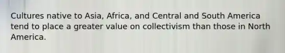 Cultures native to Asia, Africa, and Central and South America tend to place a greater value on collectivism than those in North America.