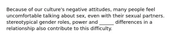 Because of our culture's negative attitudes, many people feel uncomfortable talking about sex, even with their sexual partners. stereotypical gender roles, power and ______ differences in a relationship also contribute to this difficulty.