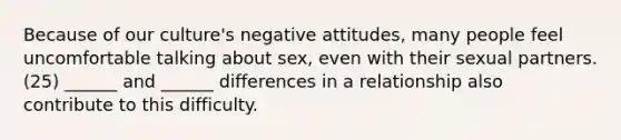 Because of our culture's negative attitudes, many people feel uncomfortable talking about sex, even with their sexual partners. (25) ______ and ______ differences in a relationship also contribute to this difficulty.